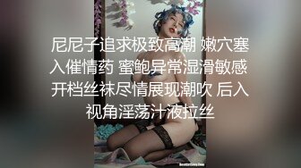 尼尼子追求极致高潮 嫩穴塞入催情药 蜜鲍异常湿滑敏感 开档丝袜尽情展现潮吹 后入视角淫荡汁液拉丝