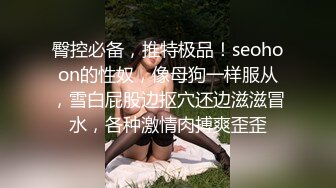 臀控必备，推特极品！seohoon的性奴，像母狗一样服从，雪白屁股边抠穴还边滋滋冒水，各种激情肉搏爽歪歪