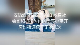 安防酒店浴缸房偷拍 纹身社会哥和打扮时尚的漂亮小蜜开房过夜连续干了她几次