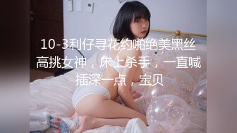 10-3利仔寻花约啪绝美黑丝高挑女神，床上杀手，一直喊 插深一点，宝贝