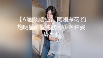 【AI画质增强】 阿刚探花 约炮明星颜值纯欲网红 各种姿势啪啪