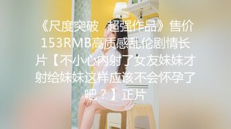 《尺度突破✅超强作品》售价153RMB高质感乱伦剧情长片【不小心内射了女友妹妹才射给妹妹这样应该不会怀孕了吧？】正片