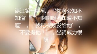 湛江第一美乳，‘你老公知不知道’，‘啊啊啊不知道不知道’，‘我把视频发给他’，‘不要提他！’，坐骑威力很萌！