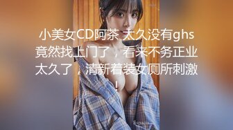 小美女CD阿茶 太久没有ghs竟然找上门了，看来不务正业太久了，清新着装女厕所刺激！