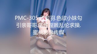 PMC-305.孟若羽.色欲小妹勾引亲哥哥.生性淫贱乱伦求操.蜜桃影像传媒