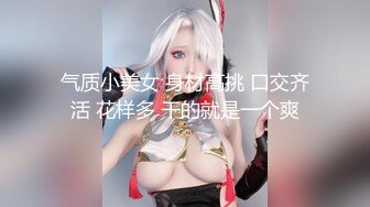 气质小美女 身材高挑 口交齐活 花样多 干的就是一个爽