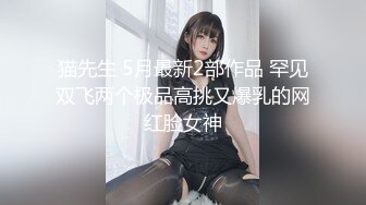 猫先生 5月最新2部作品 罕见双飞两个极品高挑又爆乳的网红脸女神