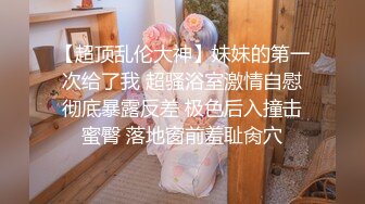 【超顶乱伦大神】妹妹的第一次给了我 超骚浴室激情自慰彻底暴露反差 极色后入撞击蜜臀 落地窗前羞耻肏穴