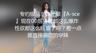 ⚡专约极品学妹土豪『A-sce』现在00后身材都这么爆炸 性欲都这么旺盛了吗？差一点就直接操喷的学妹