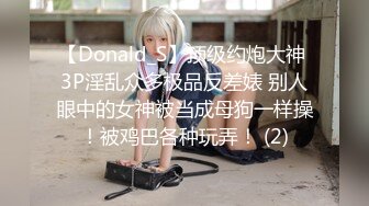 【Donald_S】顶级约炮大神 3P淫乱众多极品反差婊 别人眼中的女神被当成母狗一样操！被鸡巴各种玩弄！ (2)