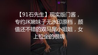 【91石先生】现实版门酱，专约JK嫩妹子无水印原档，颜值还不错的双马尾小姐姐，女上位坐的很嗨