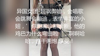 异国女团-超飒御姐，会唱歌会跳舞会蹦迪，表情丰富的小妞，’你用嘴诊断诊断，他的鸡巴为什么弯曲啦‘，啊啊哈哈，连干两炮 享受！