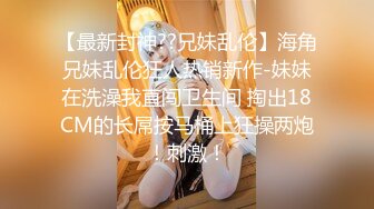 【最新封神??兄妹乱伦】海角兄妹乱伦狂人热销新作-妹妹在洗澡我直闯卫生间 掏出18CM的长屌按马桶上狂操两炮！刺激！