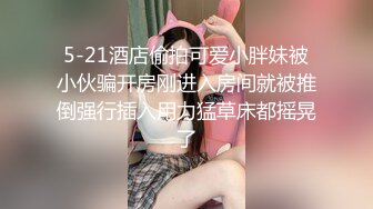 5-21酒店偷拍可爱小胖妹被小伙骗开房刚进入房间就被推倒强行插入用力猛草床都摇晃了