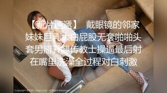 【新片速遞】  戴眼镜的邻家妹妹巨乳大白屁股无套啪啪头套男掰开腿传教士操逼最后射在嘴里洗澡全过程对白刺激