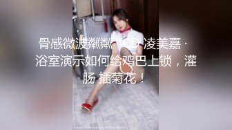 骨感微波粼粼 · CD 凌美嘉 ·  浴室演示如何给鸡巴上锁，灌肠 插菊花！