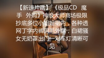 【新速片遞】 《极品CD✅魔手☛外购》神级大师商场极限抄底多位小姐姐裙内，各种透网丁字内裤阴毛外露，白裙骚女无奶罩出门一对车灯清晰可见