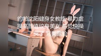 约啪沈阳健身女教练 暴力虐操高颜值纹身美女 感觉快操哭了 完美露脸