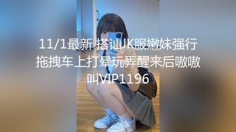 11/1最新 搭讪JK服嫩妹强行拖拽车上打晕玩弄醒来后嗷嗷叫VIP1196