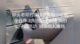 胖头老哥约操绿衣兼职小姐姐 坐在身上掏出奶子吸吮 操的奶子直晃动  骑乘侧入爆插