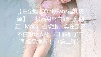 【重金购买OnlyFans福利资源】▶▶极品身材白嫩巨乳网红⭐Mara⭐白虎嫩穴实在是忍不住想让人舔一口 解锁了三洞 极品推荐！ 〈第二弹〉