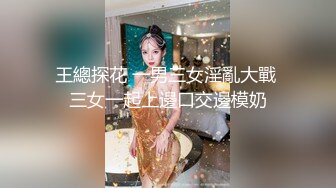 王總探花 一男三女淫亂大戰 三女一起上邊口交邊模奶