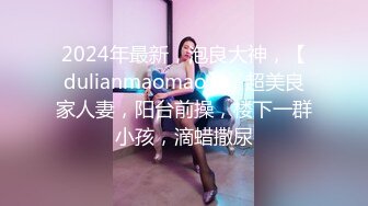 2024年最新，泡良大神，【dulianmaomao】，超美良家人妻，阳台前操，楼下一群小孩，滴蜡撒尿