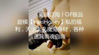 ❤️❤️❤️重磅订阅！OF极品超模【YukiHoney】私拍福利，天使面孔魔鬼身材，各种道具销魂自嗨