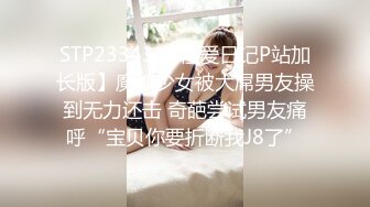 STP23343 【性爱日记P站加长版】魔都少女被大屌男友操到无力还击 奇葩尝试男友痛呼“宝贝你要折断我J8了”