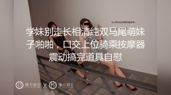 学妹别走长相清纯双马尾萌妹子啪啪，口交上位骑乘按摩器震动搞完道具自慰