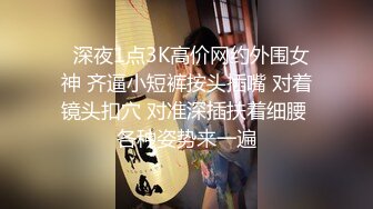   深夜1点3K高价网约外围女神 齐逼小短裤按头插嘴 对着镜头扣穴 对准深插扶着细腰 各种姿势来一遍