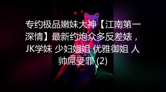 专约极品嫩妹大神【江南第一深情】最新约炮众多反差婊，JK学妹 少妇姐姐 优雅御姐 人帅屌受罪 (2)