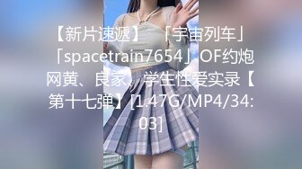 【新片速遞】  「宇宙列车」「spacetrain7654」OF约炮网黄、良家、学生性爱实录【第十七弹】[1.47G/MP4/34:03]