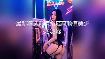 最新精选前镜偷窥高颜值美少妇嘘嘘