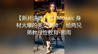 【新片速遞】ED Mosaic 身材火爆的美女老师❤️给两兄弟教授性教育-熙雨