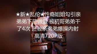 ★新★乱伦★性瘾姐姐勾引亲弟弟下药做爱 被初哥弟弟干了4次 还被亲弟弟爆操内射 高清720P版