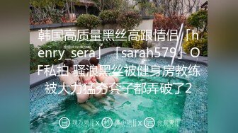 韩国高质量黑丝高跟情侣「henry_sera」「sarah579」OF私拍 骚浪黑丝被健身房教练被大力猛夯套子都弄破了2