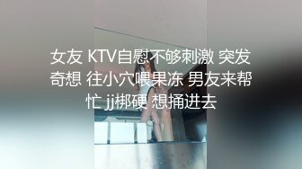 女友 KTV自慰不够刺激 突发奇想 往小穴喂果冻 男友来帮忙 jj梆硬 想捅进去