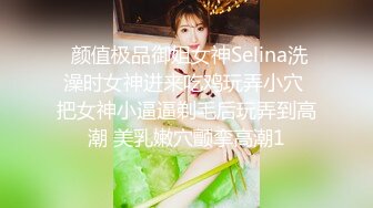  颜值极品御姐女神Selina洗澡时女神进来吃鸡玩弄小穴 把女神小逼逼剃毛后玩弄到高潮 美乳嫩穴颤挛高潮1