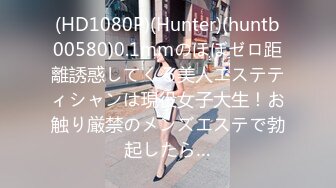 (HD1080P)(Hunter)(huntb00580)0.1mmのほぼゼロ距離誘惑してくる美人エステティシャンは現役女子大生！お触り厳禁のメンズエステで勃起したら…