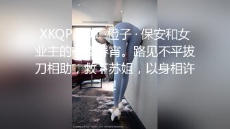 XKQP-001 ·橙子 · 保安和女业主的一夜春宵。路见不平拔刀相助，救下苏姐，以身相许！