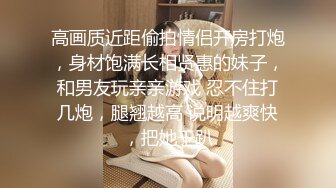 高画质近距偷拍情侣开房打炮，身材饱满长相贤惠的妹子，和男友玩亲亲游戏 忍不住打几炮，腿翘越高 说明越爽快，把她干趴