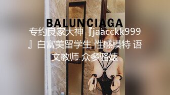 专约良家大神『jaacckk999』白富美留学生 性感模特 语文教师 众多骚婊