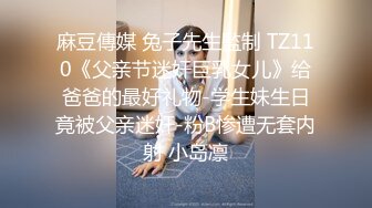 麻豆傳媒 兔子先生監制 TZ110《父亲节迷奸巨乳女儿》给爸爸的最好礼物-学生妹生日竟被父亲迷奸-粉B惨遭无套内射 小岛凛