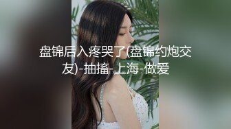 盘锦后入疼哭了(盘锦约炮交友)-抽搐-上海-做爱