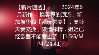 【新片速遞】   ♈♈ 2024年6月新作， 换妻界的顶流，新加坡华裔【爱玩夫妻】，高龄夫妻交换，激情舔精，姐姐已经欲罢不能爱上了！[1.5G/MP4/24:41]