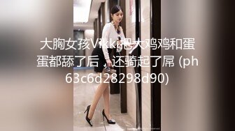 大胸女孩Vikki把大鸡鸡和蛋蛋都舔了后，还骑起了屌 (ph63c6d28298d90)