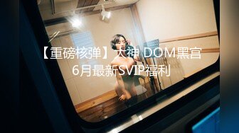 【重磅核弹】大神 DOM黑宫 6月最新SVIP福利