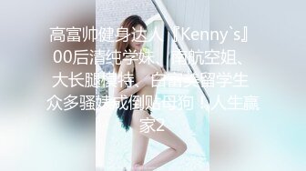 高富帅健身达人『Kenny`s』00后清纯学妹、南航空姐、大长腿模特、白富美留学生 众多骚婊成倒贴母狗！人生赢家2