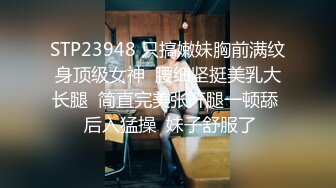 STP23948 只搞嫩妹胸前满纹身顶级女神  腰细坚挺美乳大长腿  简直完美张开腿一顿舔  后入猛操  妹子舒服了